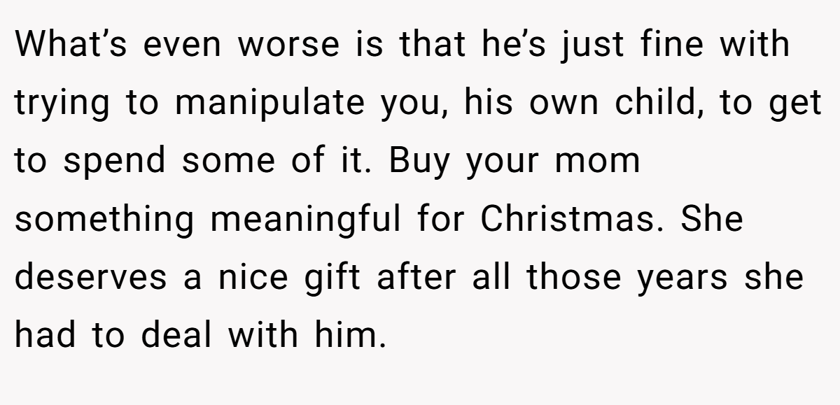 What’s even worse is that he’s just fine with trying to manipulate you, his own child, to get to spend some of it. Buy your mom something meaningful for Christmas. She deserves a nice gift after all those years she had to deal with him.