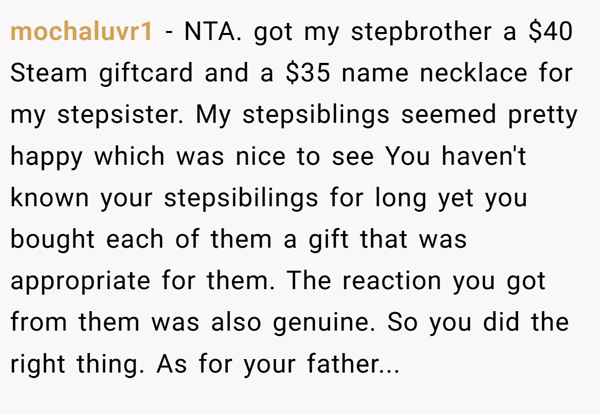mochaluvr1 − NTA. got my stepbrother a $40 Steam giftcard and a $35 name necklace for my stepsister. My stepsiblings seemed pretty happy which was nice to see You haven't known your stepsibilings for long yet you bought each of them a gift that was appropriate for them. The reaction you got from them was also genuine. So you did the right thing. As for your father...