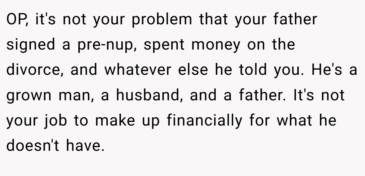 OP, it's not your problem that your father signed a pre-nup, spent money on the divorce, and whatever else he told you. He's a grown man, a husband, and a father. It's not your job to make up financially for what he doesn't have.