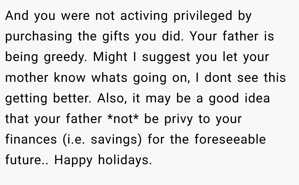 And you were not activing privileged by purchasing the gifts you did. Your father is being greedy. Might I suggest you let your mother know whats going on, I dont see this getting better. Also, it may be a good idea that your father *not* be privy to your finances (i.e. savings) for the foreseeable future.. Happy holidays.