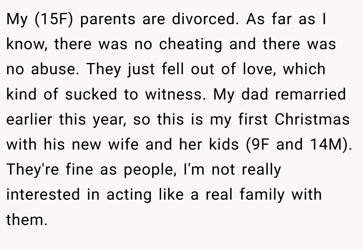 My (15F) parents are divorced. As far as I know, there was no cheating and there was no abuse. They just fell out of love, which kind of sucked to witness. My dad remarried earlier this year, so this is my first Christmas with his new wife and her kids (9F and 14M). They're fine as people, I'm not really interested in acting like a real family with them.