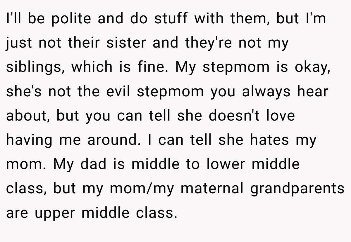 I'll be polite and do stuff with them, but I'm just not their sister and they're not my siblings, which is fine. My stepmom is okay, she's not the evil stepmom you always hear about, but you can tell she doesn't love having me around. I can tell she hates my mom. My dad is middle to lower middle class, but my mom/my maternal grandparents are upper middle class.