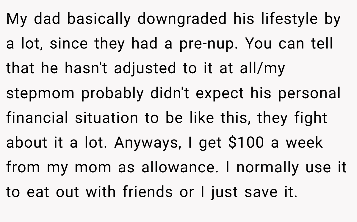 My dad basically downgraded his lifestyle by a lot, since they had a pre-nup. You can tell that he hasn't adjusted to it at all/my stepmom probably didn't expect his personal financial situation to be like this, they fight about it a lot. Anyways, I get $100 a week from my mom as allowance. I normally use it to eat out with friends or I just save it.