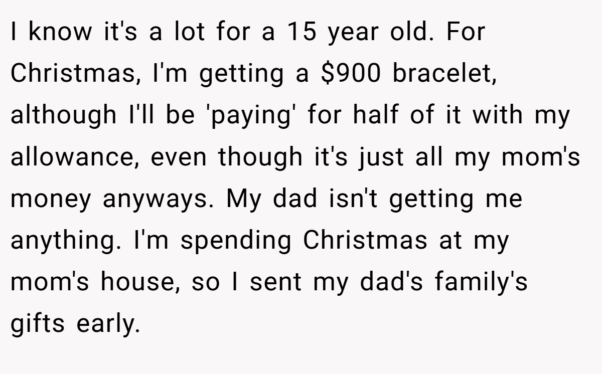 I know it's a lot for a 15 year old. For Christmas, I'm getting a $900 bracelet, although I'll be 'paying' for half of it with my allowance, even though it's just all my mom's money anyways. My dad isn't getting me anything. I'm spending Christmas at my mom's house, so I sent my dad's family's gifts early.