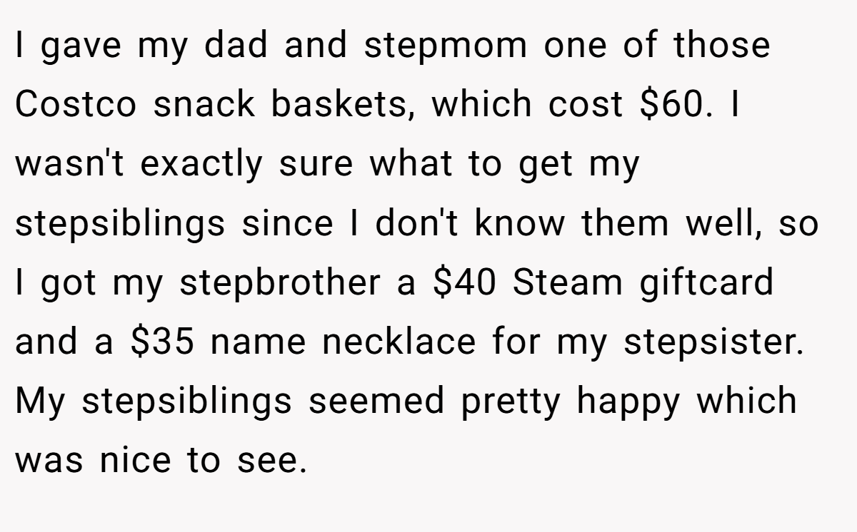 I gave my dad and stepmom one of those Costco snack baskets, which cost $60. I wasn't exactly sure what to get my stepsiblings since I don't know them well, so I got my stepbrother a $40 Steam giftcard and a $35 name necklace for my stepsister. My stepsiblings seemed pretty happy which was nice to see.