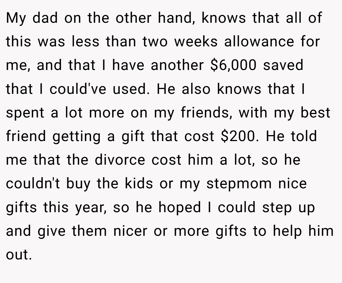 My dad on the other hand, knows that all of this was less than two weeks allowance for me, and that I have another $6,000 saved that I could've used. He also knows that I spent a lot more on my friends, with my best friend getting a gift that cost $200. He told me that the divorce cost him a lot, so he couldn't buy the kids or my stepmom nice gifts this year, so he hoped I could step up and give them nicer or more gifts to help him out.