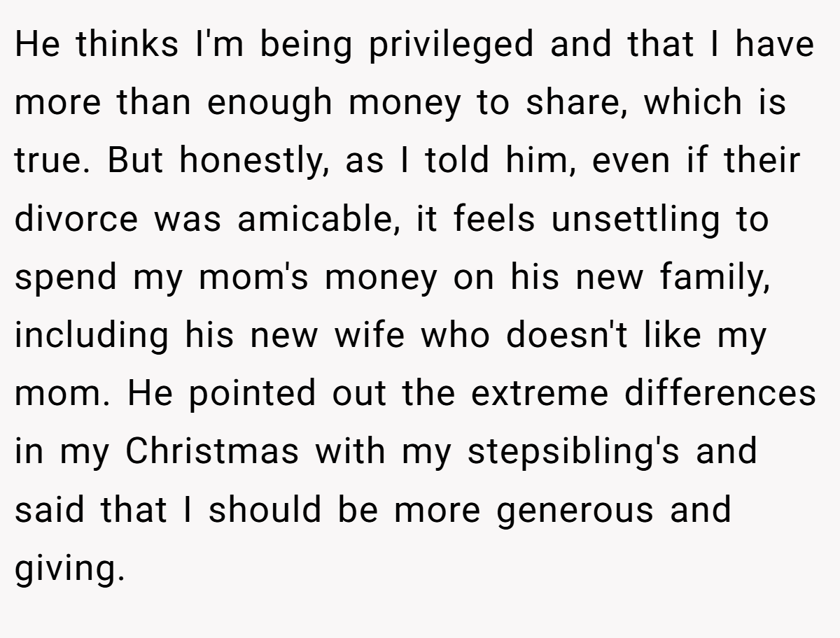 He thinks I'm being privileged and that I have more than enough money to share, which is true. But honestly, as I told him, even if their divorce was amicable, it feels unsettling to spend my mom's money on his new family, including his new wife who doesn't like my mom. He pointed out the extreme differences in my Christmas with my stepsibling's and said that I should be more generous and giving.