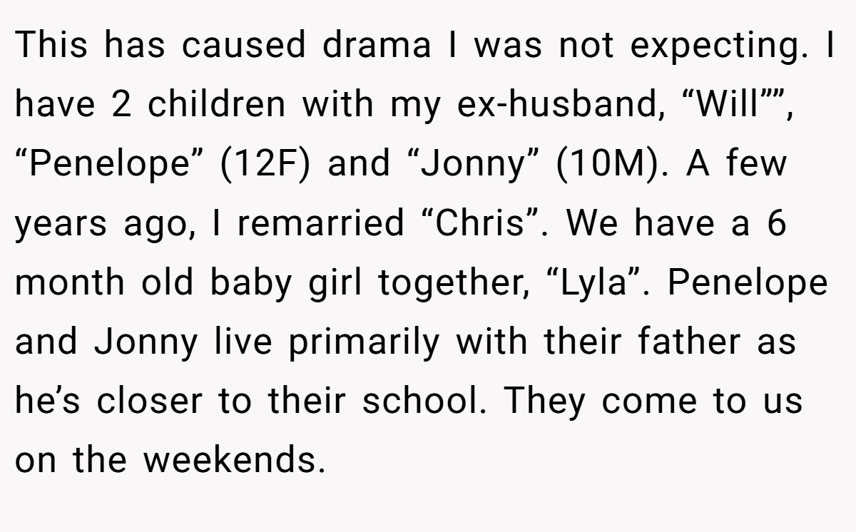 This has caused drama I was not expecting. I have 2 children with my ex-husband, “Will””, “Penelope” (12F) and “Jonny” (10M). A few years ago, I remarried “Chris”. We have a 6 month old baby girl together, “Lyla”. Penelope and Jonny live primarily with their father as he’s closer to their school. They come to us on the weekends.