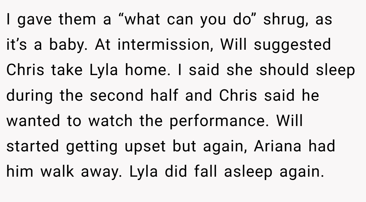 I gave them a “what can you do” shrug, as it’s a baby. At intermission, Will suggested Chris take Lyla home. I said she should sleep during the second half and Chris said he wanted to watch the performance. Will started getting upset but again, Ariana had him walk away. Lyla did fall asleep again.