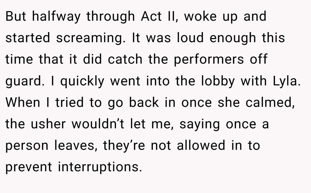 But halfway through Act II, woke up and started screaming. It was loud enough this time that it did catch the performers off guard. I quickly went into the lobby with Lyla. When I tried to go back in once she calmed, the usher wouldn’t let me, saying once a person leaves, they’re not allowed in to prevent interruptions.
