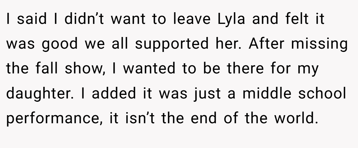 I said I didn’t want to leave Lyla and felt it was good we all supported her. After missing the fall show, I wanted to be there for my daughter. I added it was just a middle school performance, it isn’t the end of the world.