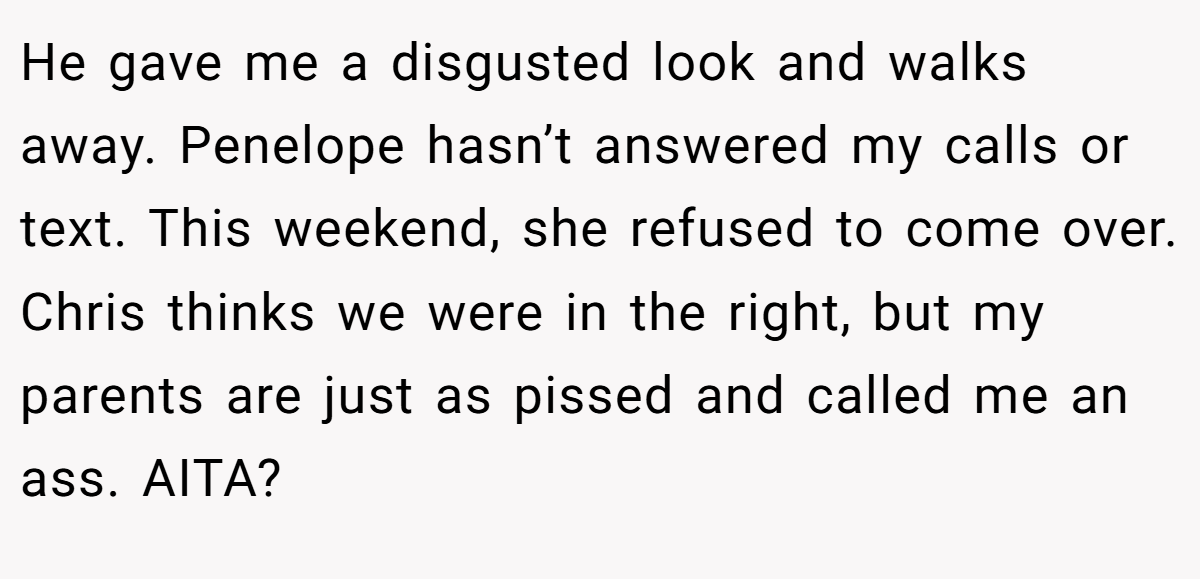 He gave me a disgusted look and walks away. Penelope hasn’t answered my calls or text. This weekend, she refused to come over. Chris thinks we were in the right, but my parents are just as pissed and called me an ass. AITA?