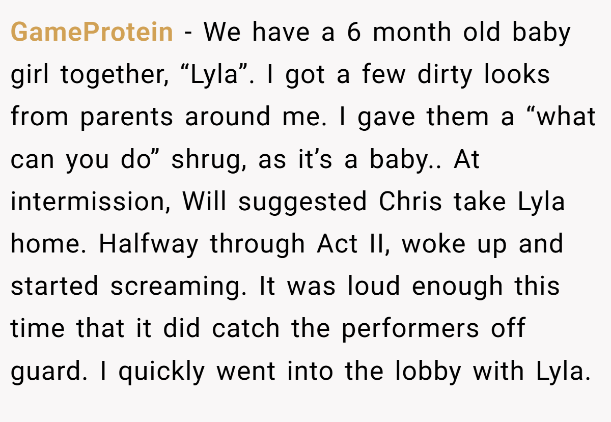GameProtein - We have a 6 month old baby girl together, “Lyla”. I got a few dirty looks from parents around me. I gave them a “what can you do” shrug, as it’s a baby.. At intermission, Will suggested Chris take Lyla home. Halfway through Act II, woke up and started screaming. It was loud enough this time that it did catch the performers off guard. I quickly went into the lobby with Lyla.