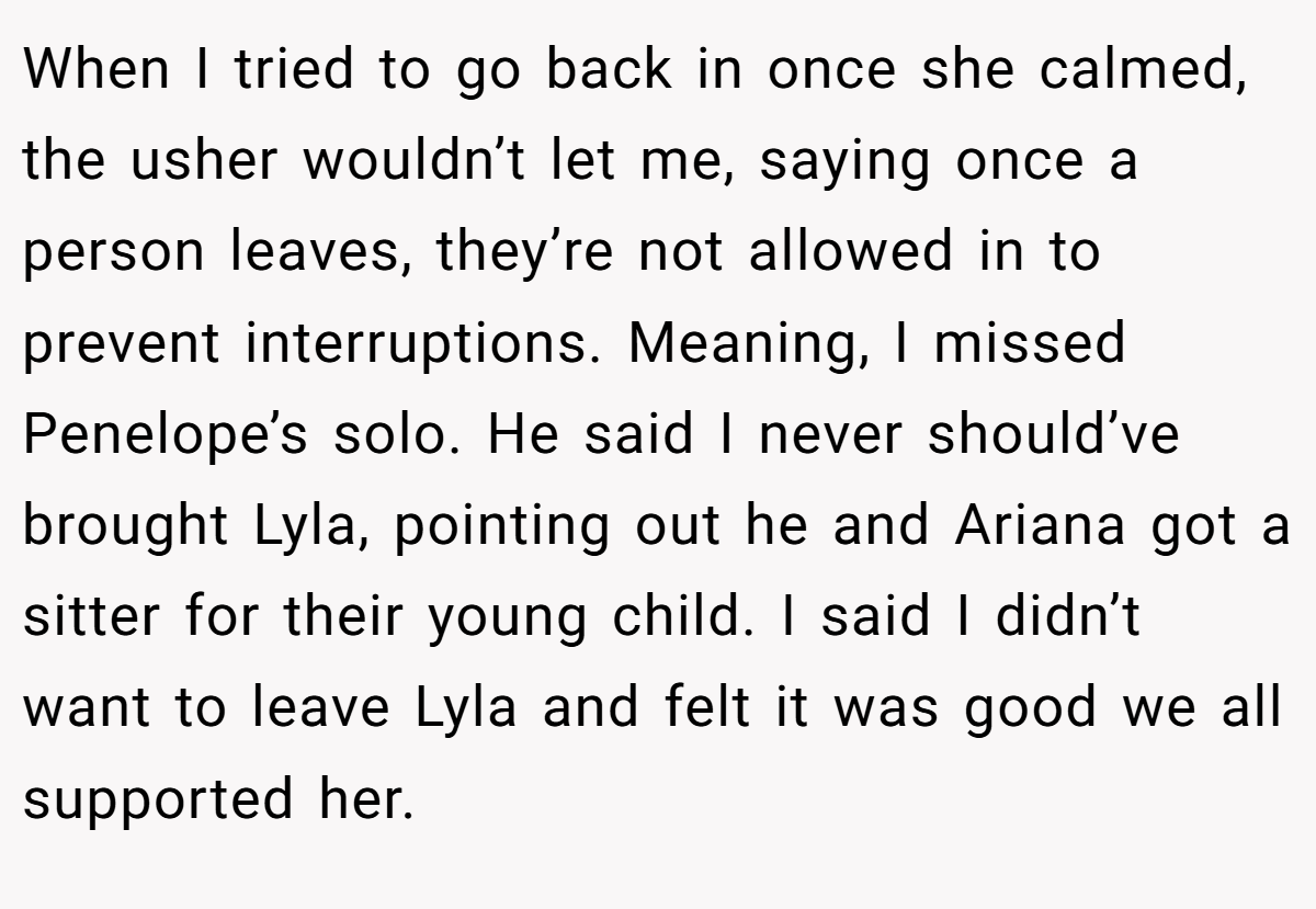 When I tried to go back in once she calmed, the usher wouldn’t let me, saying once a person leaves, they’re not allowed in to prevent interruptions. Meaning, I missed Penelope’s solo. He said I never should’ve brought Lyla, pointing out he and Ariana got a sitter for their young child. I said I didn’t want to leave Lyla and felt it was good we all supported her.
