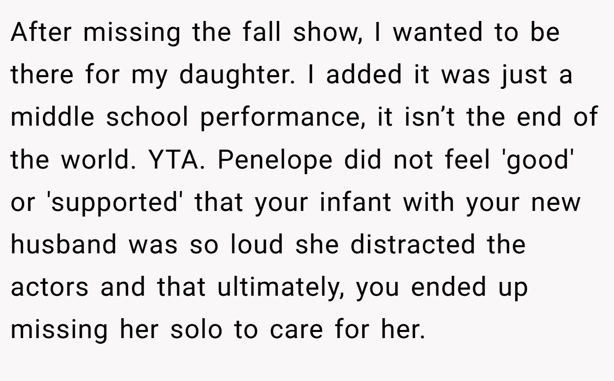 After missing the fall show, I wanted to be there for my daughter. I added it was just a middle school performance, it isn’t the end of the world. YTA. Penelope did not feel 'good' or 'supported' that your infant with your new husband was so loud she distracted the actors and that ultimately, you ended up missing her solo to care for her.