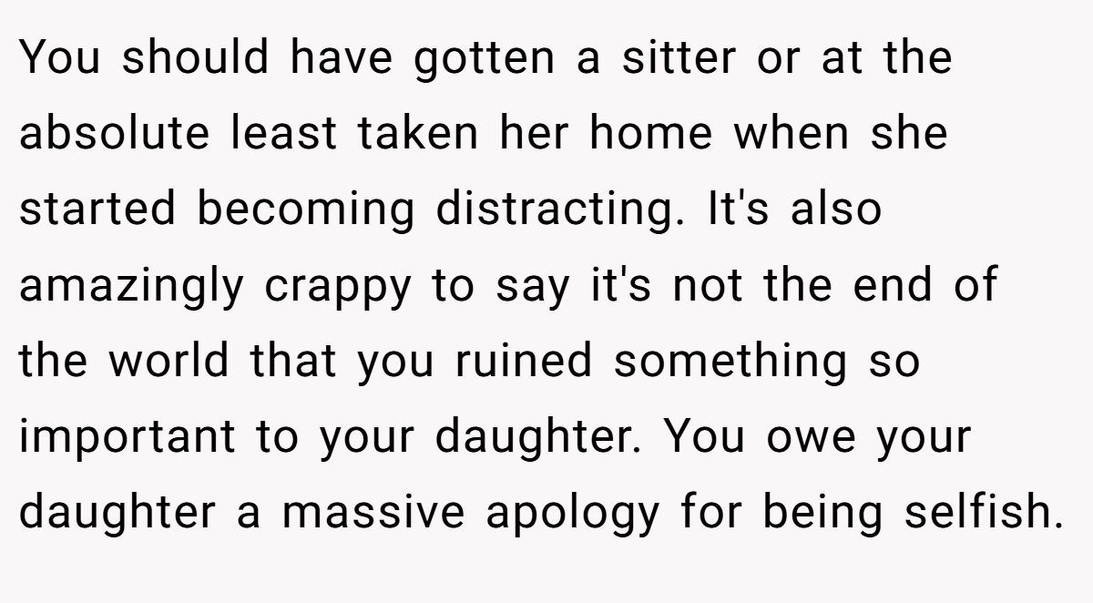You should have gotten a sitter or at the absolute least taken her home when she started becoming distracting. It's also amazingly crappy to say it's not the end of the world that you ruined something so important to your daughter. You owe your daughter a massive apology for being selfish.