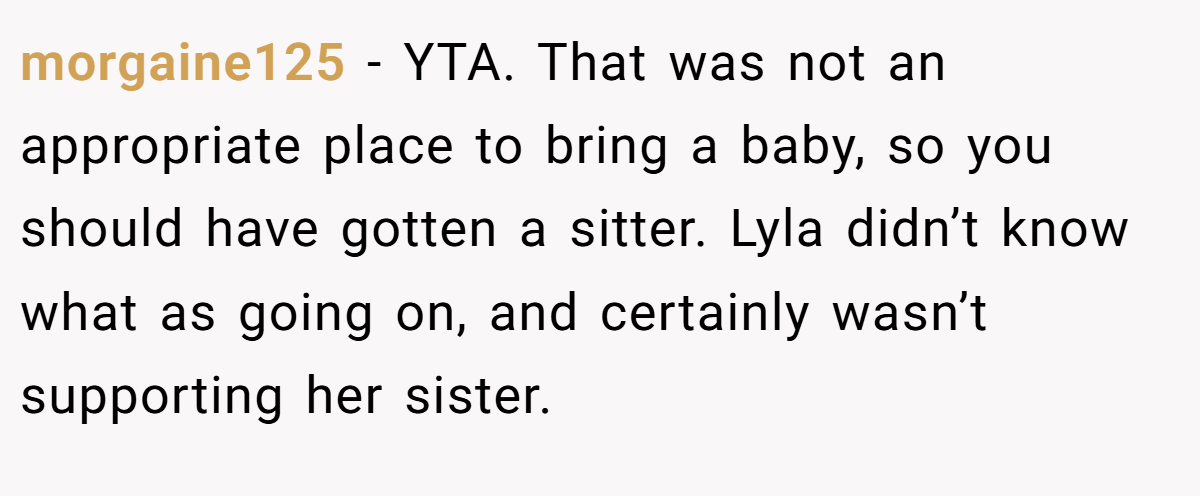 morgaine125 - YTA. That was not an appropriate place to bring a baby, so you should have gotten a sitter. Lyla didn’t know what as going on, and certainly wasn’t supporting her sister.