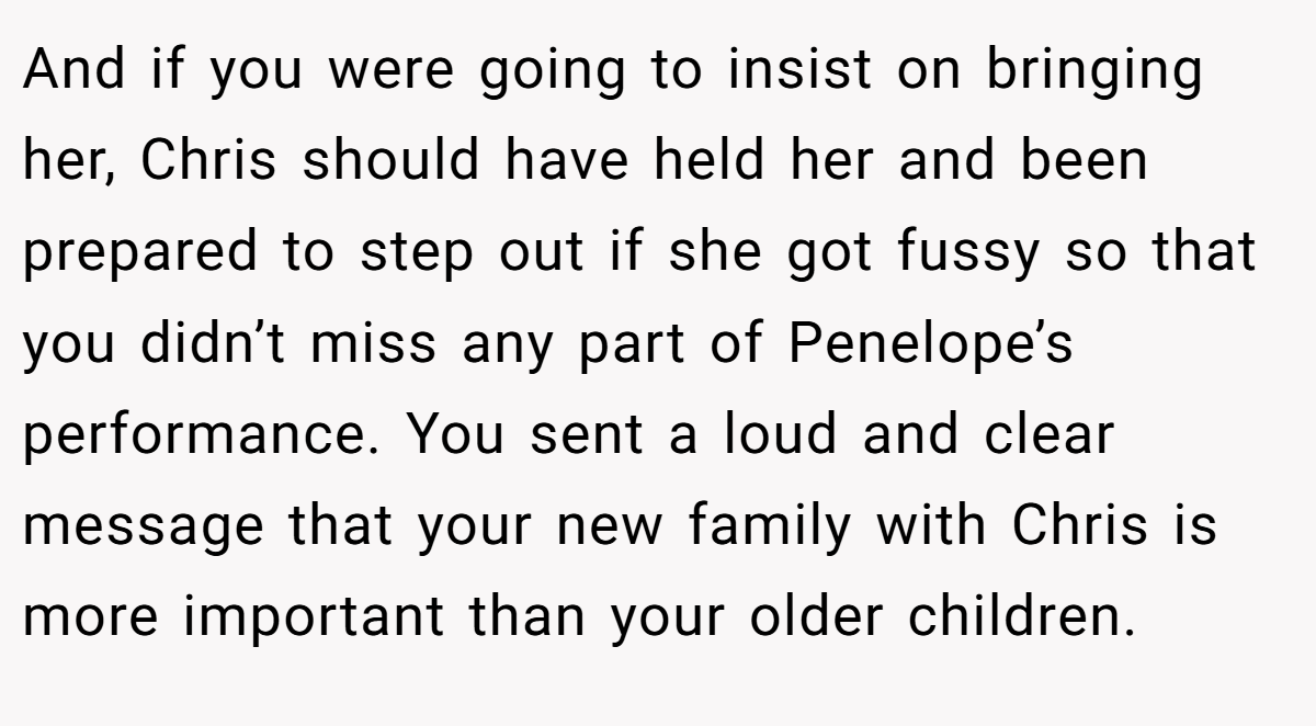 And if you were going to insist on bringing her, Chris should have held her and been prepared to step out if she got fussy so that you didn’t miss any part of Penelope’s performance. You sent a loud and clear message that your new family with Chris is more important than your older children.