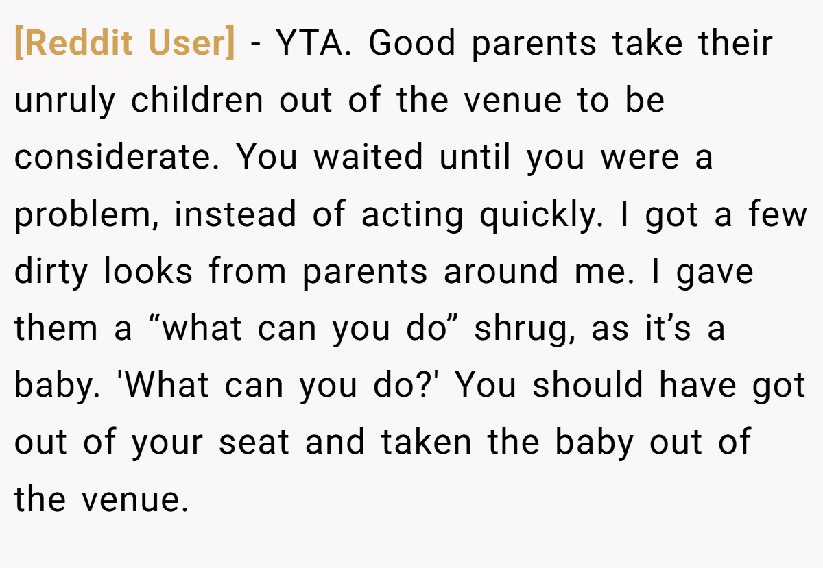 [Reddit User] - YTA. Good parents take their unruly children out of the venue to be considerate. You waited until you were a problem, instead of acting quickly. I got a few dirty looks from parents around me. I gave them a “what can you do” shrug, as it’s a baby. 'What can you do?' You should have got out of your seat and taken the baby out of the venue.