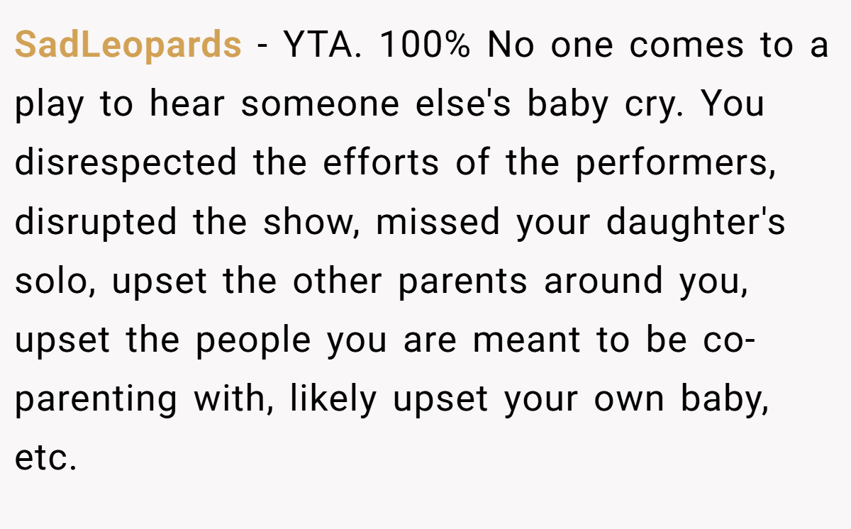 SadLeopards - YTA. 100% No one comes to a play to hear someone else's baby cry. You disrespected the efforts of the performers, disrupted the show, missed your daughter's solo, upset the other parents around you, upset the people you are meant to be co-parenting with, likely upset your own baby, etc.