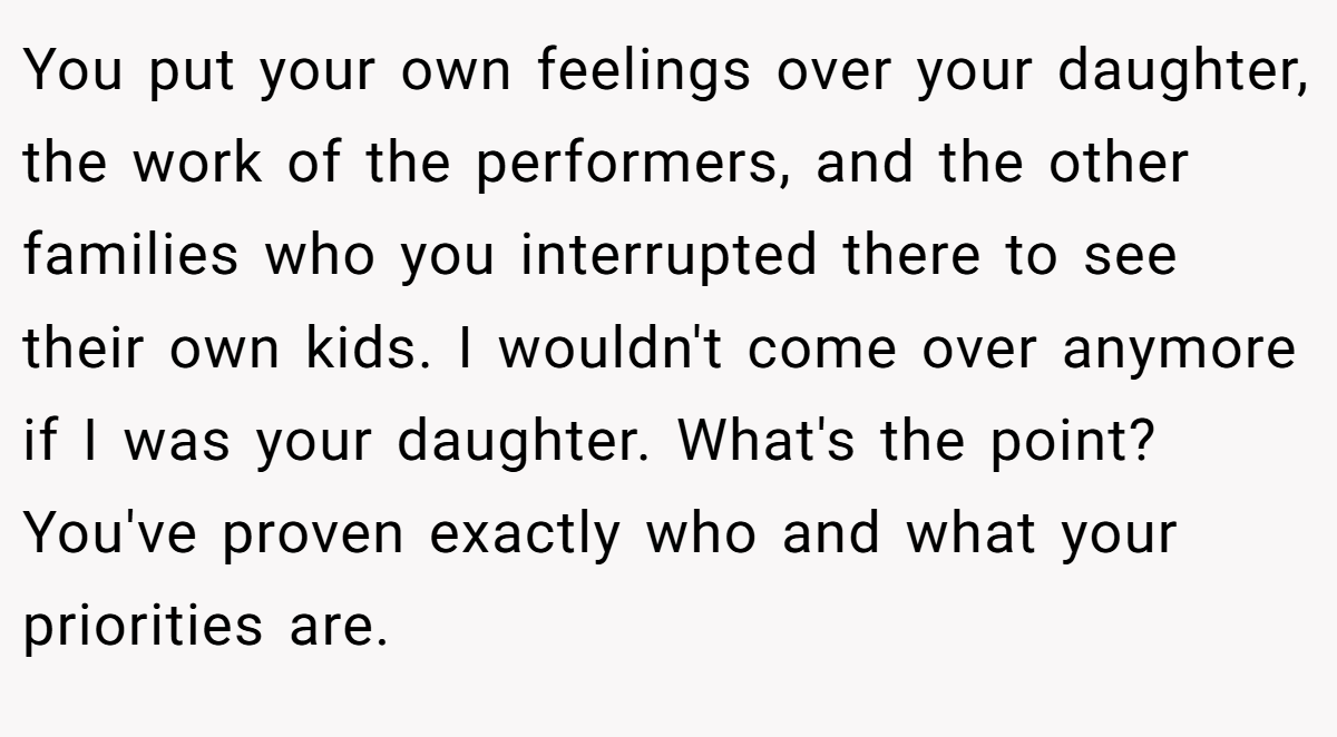 You put your own feelings over your daughter, the work of the performers, and the other families who you interrupted there to see their own kids. I wouldn't come over anymore if I was your daughter. What's the point? You've proven exactly who and what your priorities are.