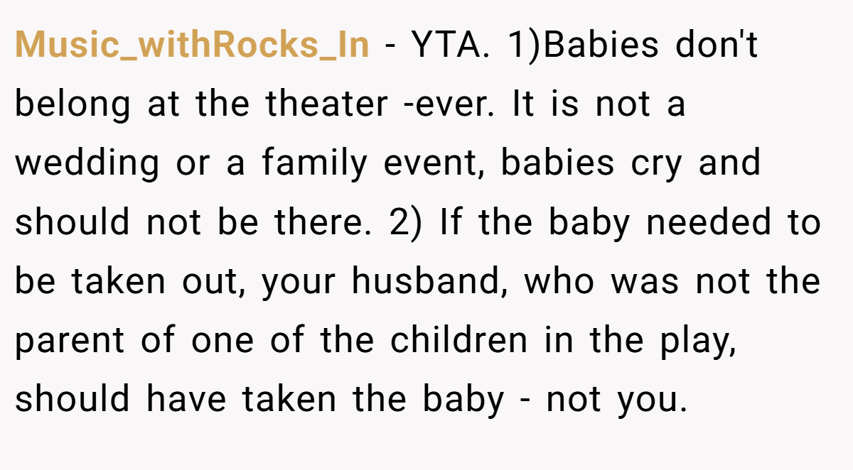 Music_withRocks_In - YTA. 1)Babies don't belong at the theater -ever. It is not a wedding or a family event, babies cry and should not be there. 2) If the baby needed to be taken out, your husband, who was not the parent of one of the children in the play, should have taken the baby - not you.