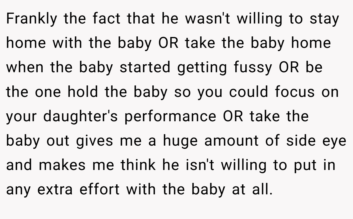 Frankly the fact that he wasn't willing to stay home with the baby OR take the baby home when the baby started getting fussy OR be the one hold the baby so you could focus on your daughter's performance OR take the baby out gives me a huge amount of side eye and makes me think he isn't willing to put in any extra effort with the baby at all.