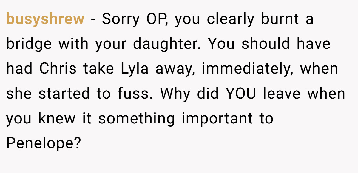 busyshrew - Sorry OP, you clearly burnt a bridge with your daughter. You should have had Chris take Lyla away, immediately, when she started to fuss. Why did YOU leave when you knew it something important to Penelope?