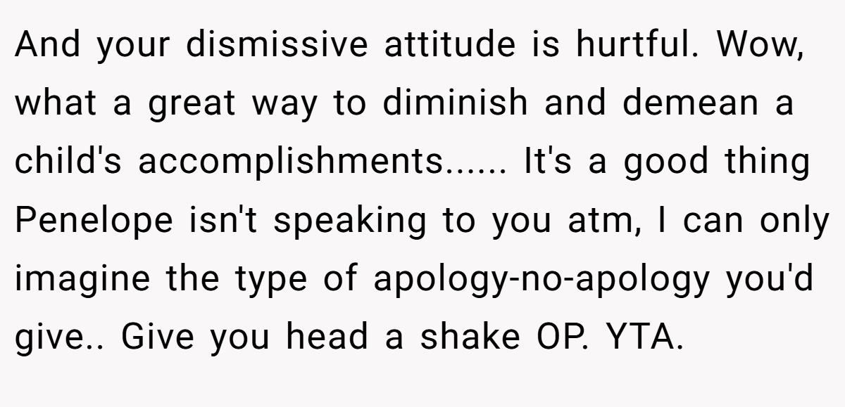 And your dismissive attitude is hurtful. Wow, what a great way to diminish and demean a child's accomplishments...... It's a good thing Penelope isn't speaking to you atm, I can only imagine the type of apology-no-apology you'd give.. Give you head a shake OP. YTA.