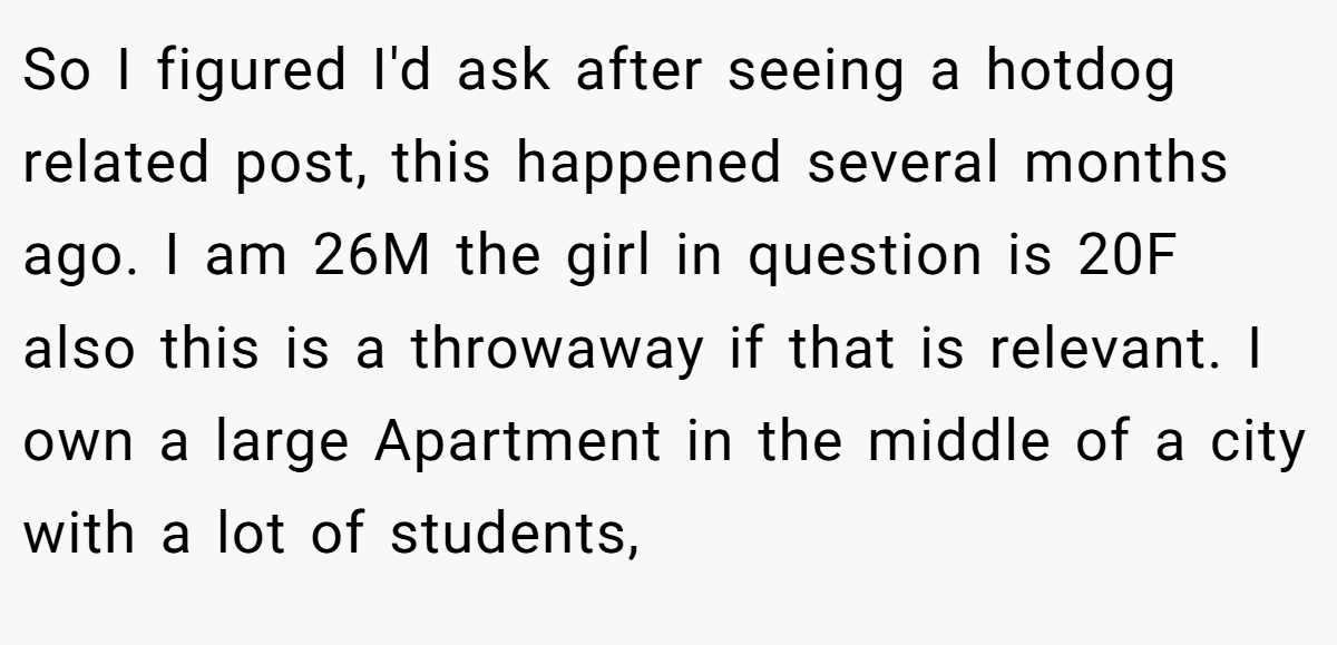 So I figured I'd ask after seeing a hotdog related post, this happened several months ago. I am 26M the girl in question is 20F also this is a throwaway if that is relevant. I own a large Apartment in the middle of a city with a lot of students,