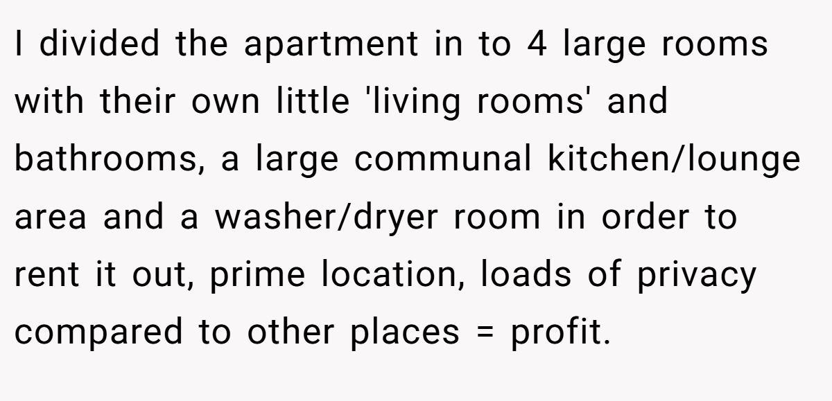 I divided the apartment in to 4 large rooms with their own little 'living rooms' and bathrooms, a large communal kitchen/lounge area and a washer/dryer room in order to rent it out, prime location, loads of privacy compared to other places = profit.