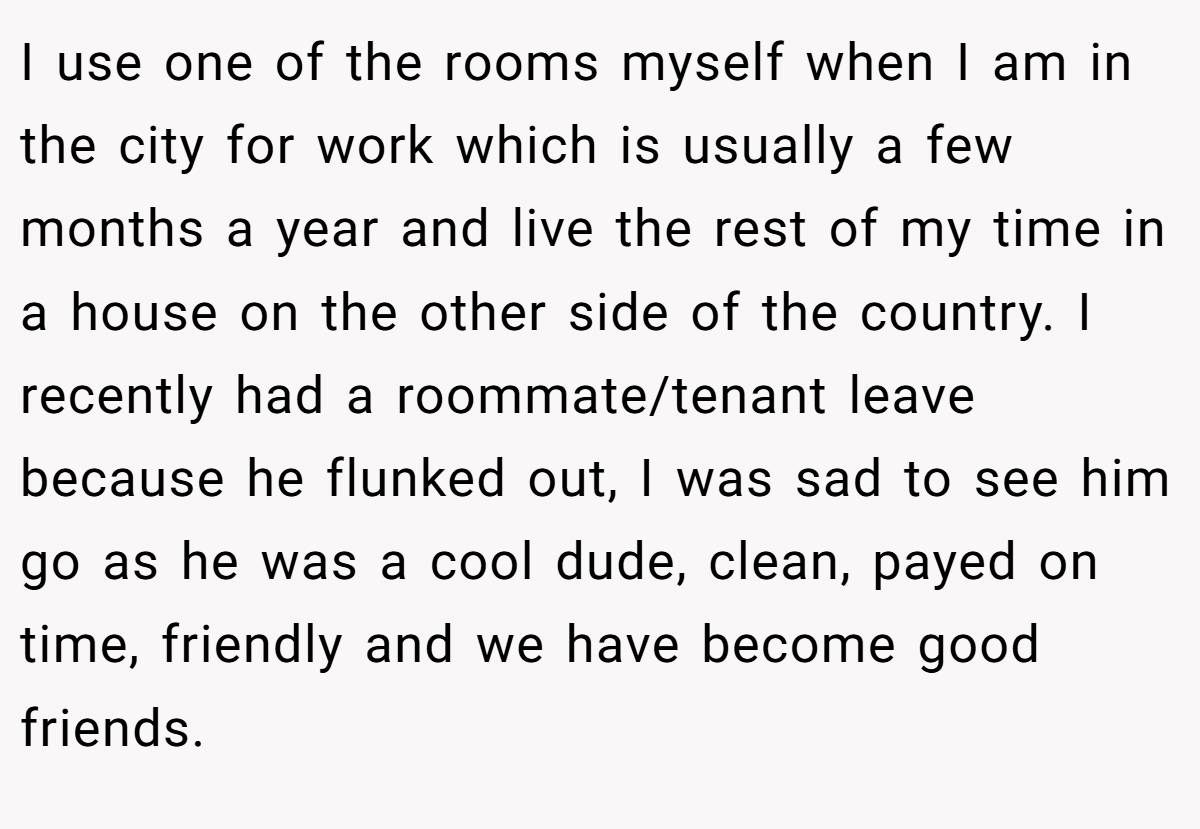 I use one of the rooms myself when I am in the city for work which is usually a few months a year and live the rest of my time in a house on the other side of the country. I recently had a roommate/tenant leave because he flunked out, I was sad to see him go as he was a cool dude, clean, payed on time, friendly and we have become good friends.