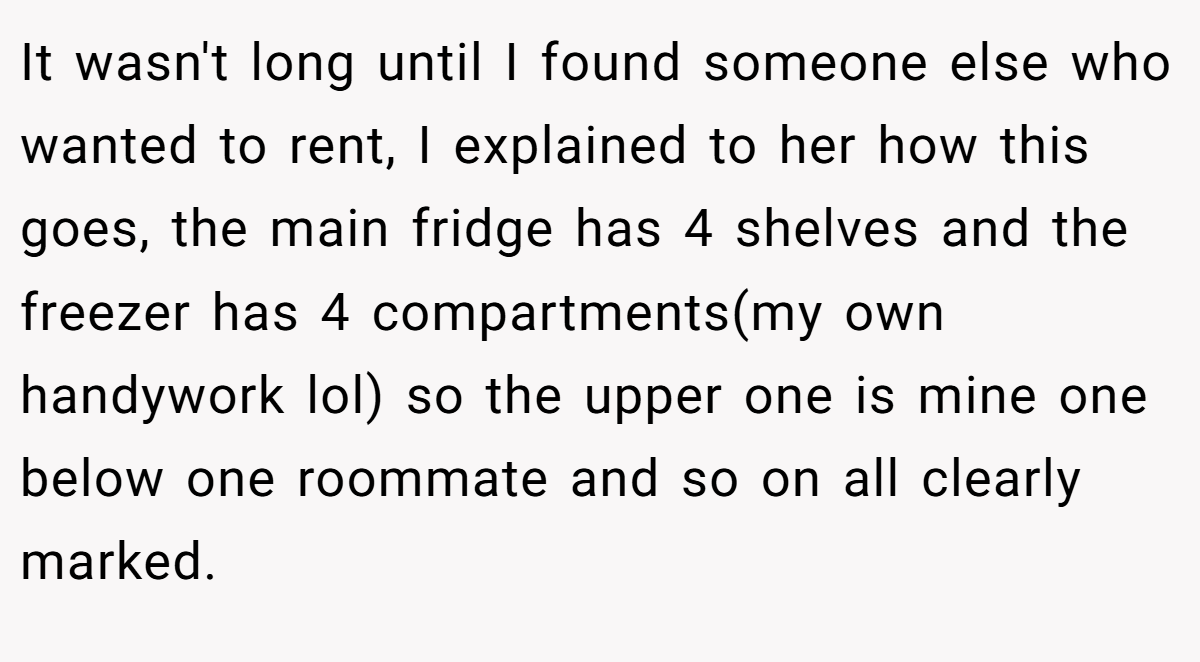 It wasn't long until I found someone else who wanted to rent, I explained to her how this goes, the main fridge has 4 shelves and the freezer has 4 compartments(my own handywork lol) so the upper one is mine one below one roommate and so on all clearly marked.