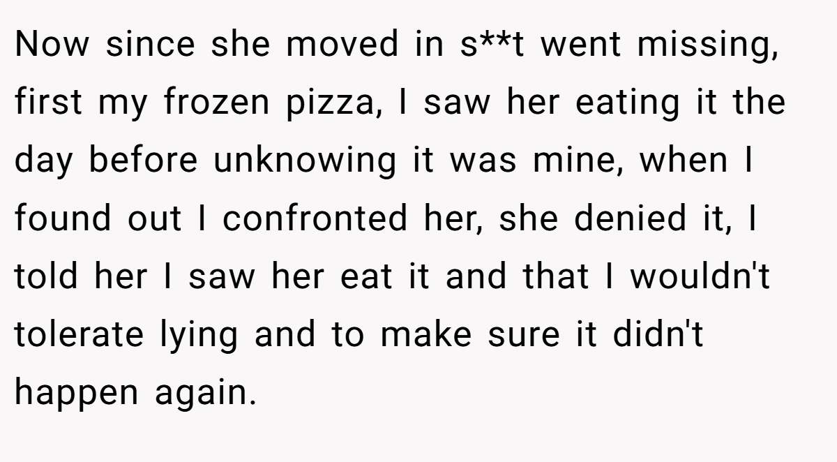 Now since she moved in s**t went missing, first my frozen pizza, I saw her eating it the day before unknowing it was mine, when I found out I confronted her, she denied it, I told her I saw her eat it and that I wouldn't tolerate lying and to make sure it didn't happen again.