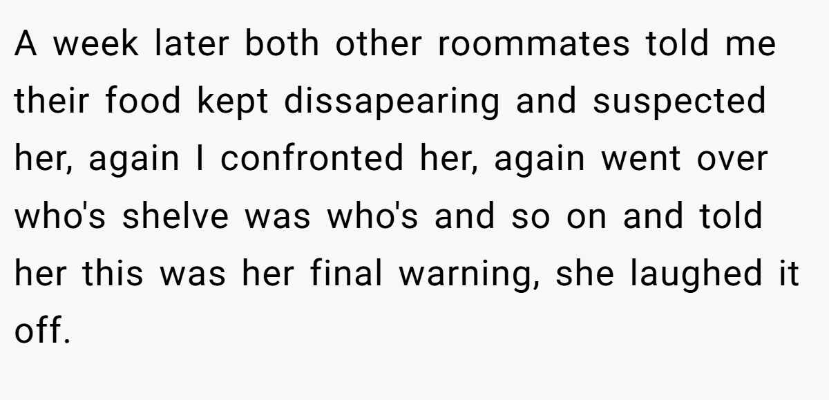 A week later both other roommates told me their food kept dissapearing and suspected her, again I confronted her, again went over who's shelve was who's and so on and told her this was her final warning, she laughed it off.