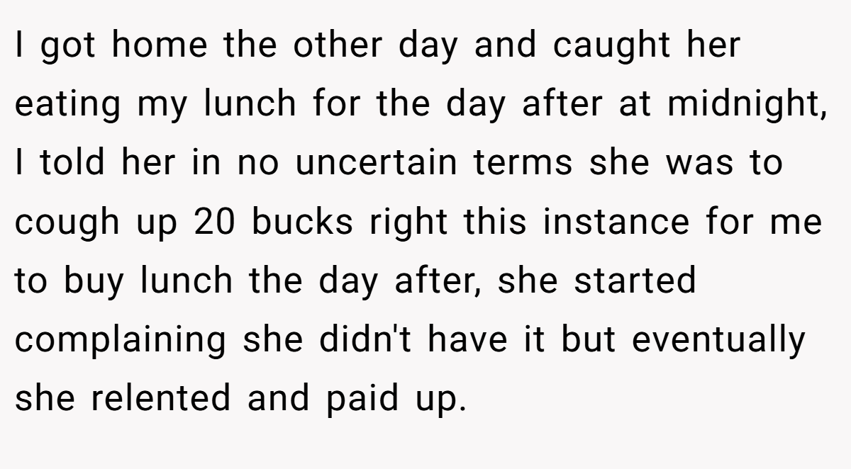 I got home the other day and caught her eating my lunch for the day after at midnight, I told her in no uncertain terms she was to cough up 20 bucks right this instance for me to buy lunch the day after, she started complaining she didn't have it but eventually she relented and paid up.
