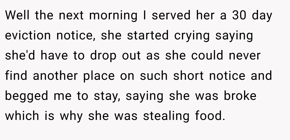 Well the next morning I served her a 30 day eviction notice, she started crying saying she'd have to drop out as she could never find another place on such short notice and begged me to stay, saying she was broke which is why she was stealing food.