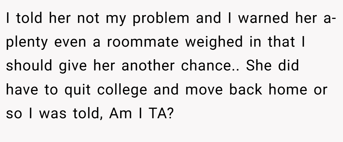 I told her not my problem and I warned her a-plenty even a roommate weighed in that I should give her another chance.. She did have to quit college and move back home or so I was told, Am I TA?