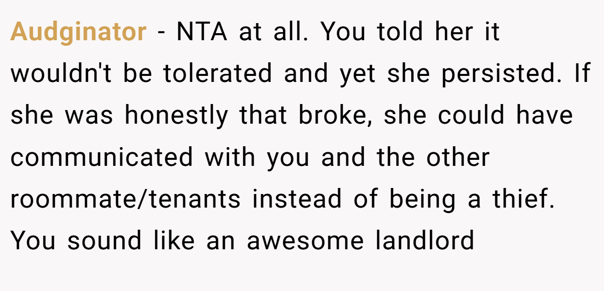 Audginator - NTA at all. You told her it wouldn't be tolerated and yet she persisted. If she was honestly that broke, she could have communicated with you and the other roommate/tenants instead of being a thief. You sound like an awesome landlord