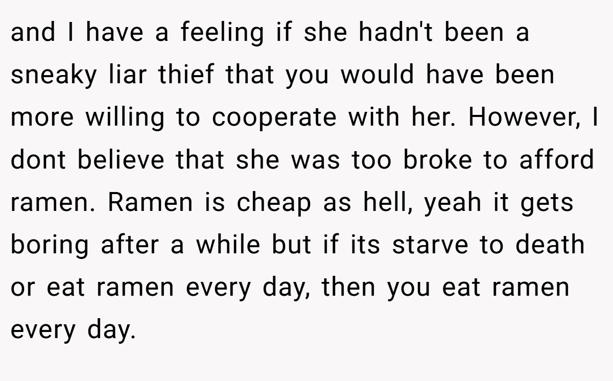 and I have a feeling if she hadn't been a sneaky liar thief that you would have been more willing to cooperate with her. However, I dont believe that she was too broke to afford ramen. Ramen is cheap as hell, yeah it gets boring after a while but if its starve to death or eat ramen every day, then you eat ramen every day.