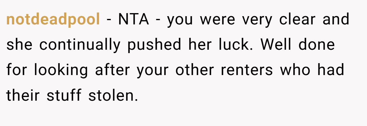 notdeadpool - NTA - you were very clear and she continually pushed her luck. Well done for looking after your other renters who had their stuff stolen.
