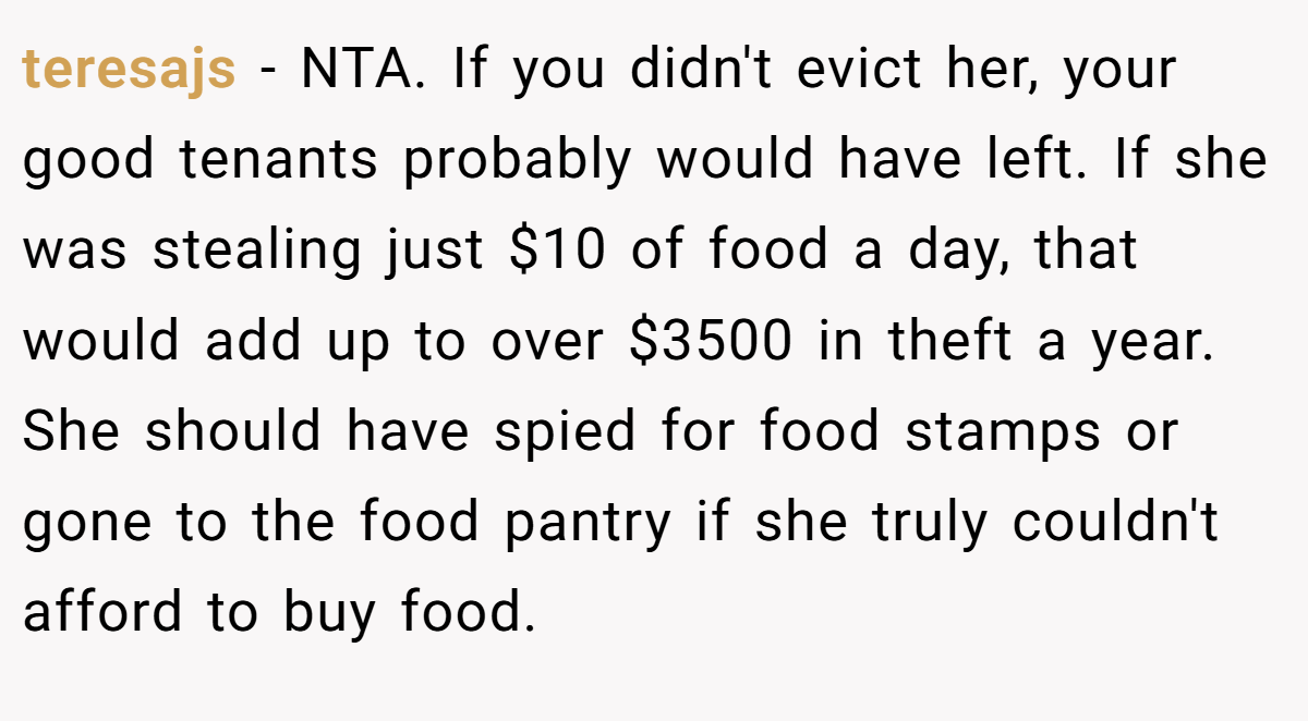 teresajs - NTA. If you didn't evict her, your good tenants probably would have left. If she was stealing just $10 of food a day, that would add up to over $3500 in theft a year. She should have spied for food stamps or gone to the food pantry if she truly couldn't afford to buy food.