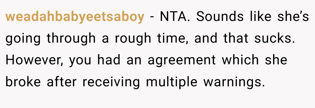 weadahbabyeetsaboy - NTA. Sounds like she’s going through a rough time, and that sucks. However, you had an agreement which she broke after receiving multiple warnings.
