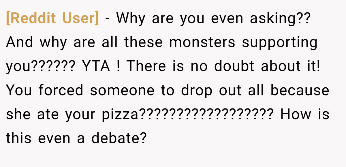[Reddit User] - Why are you even asking?? And why are all these monsters supporting you?????? YTA ! There is no doubt about it! You forced someone to drop out all because she ate your pizza?????????????????? How is this even a debate?