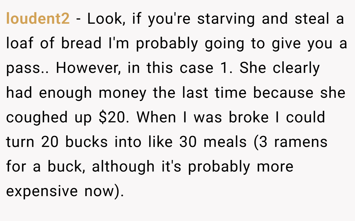 loudent2 - Look, if you're starving and steal a loaf of bread I'm probably going to give you a pass.. However, in this case 1. She clearly had enough money the last time because she coughed up $20. When I was broke I could turn 20 bucks into like 30 meals (3 ramens for a buck, although it's probably more expensive now).