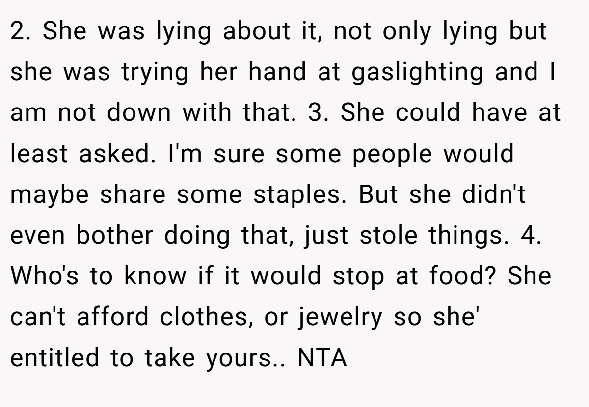 2. She was lying about it, not only lying but she was trying her hand at gaslighting and I am not down with that. 3. She could have at least asked. I'm sure some people would maybe share some staples. But she didn't even bother doing that, just stole things. 4. Who's to know if it would stop at food? She can't afford clothes, or jewelry so she' entitled to take yours.. NTA