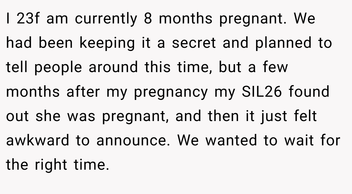 I 23f am currently 8 months pregnant. We had been keeping it a secret and planned to tell people around this time, but a few months after my pregnancy my SIL26 found out she was pregnant, and then it just felt awkward to announce. We wanted to wait for the right time.