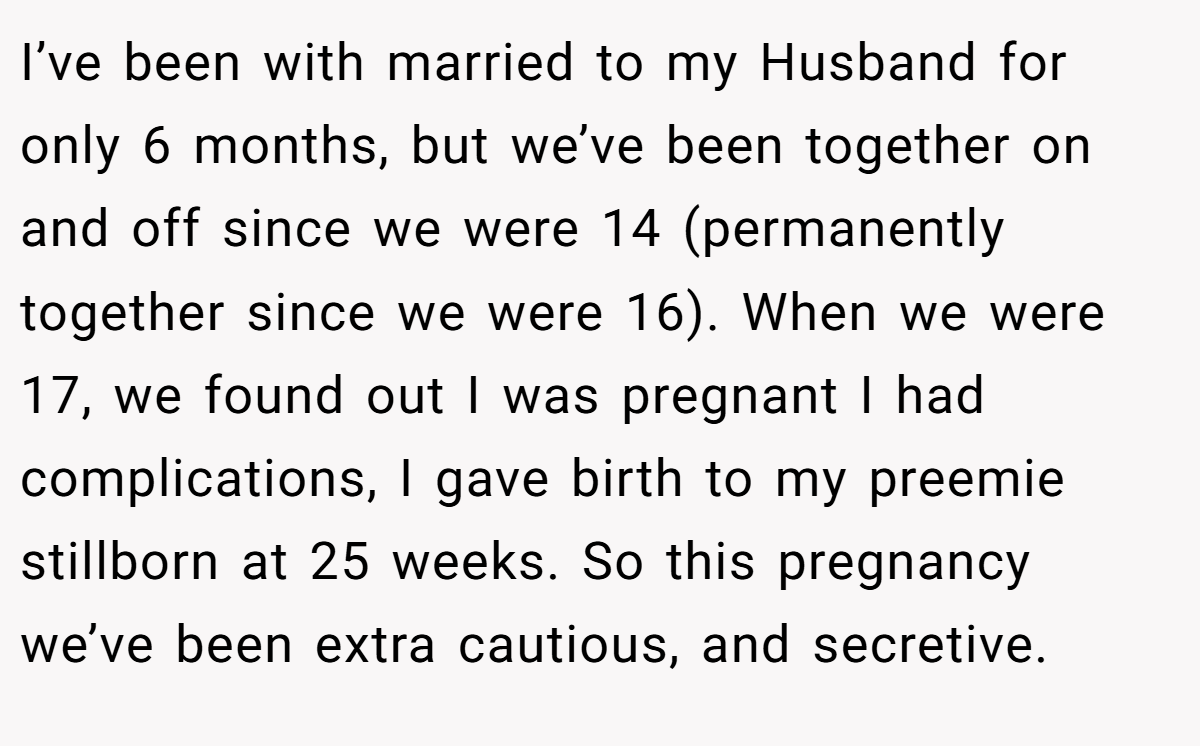 I’ve been with married to my Husband for only 6 months, but we’ve been together on and off since we were 14 (permanently together since we were 16). When we were 17, we found out I was pregnant I had complications, I gave birth to my preemie stillborn at 25 weeks. So this pregnancy we’ve been extra cautious, and secretive.