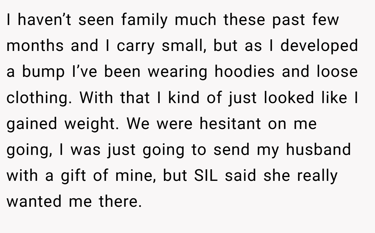 I haven’t seen family much these past few months and I carry small, but as I developed a bump I’ve been wearing hoodies and loose clothing. With that I kind of just looked like I gained weight. We were hesitant on me going, I was just going to send my husband with a gift of mine, but SIL said she really wanted me there.