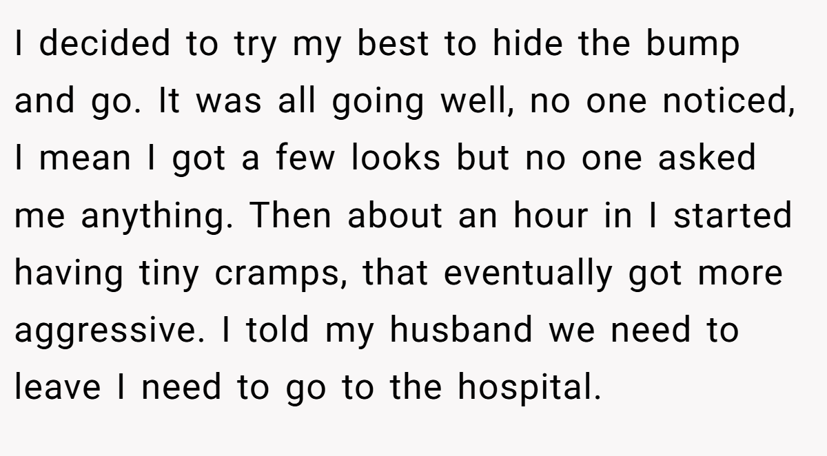 I decided to try my best to hide the bump and go. It was all going well, no one noticed, I mean I got a few looks but no one asked me anything. Then about an hour in I started having tiny cramps, that eventually got more aggressive. I told my husband we need to leave I need to go to the hospital.